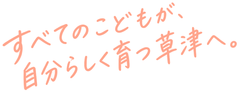 すべてのこどもが、自分らしく育つ草津へ。